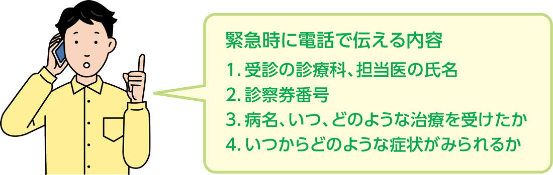 緊急時に電話で伝える内容　1.受信の診察科、担当医の氏名　2.診察券番号　3.病名、症状、いつどのような治療を受けたか　4.いつからどのような症状がみられるか